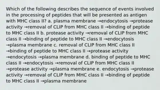 Which of the following describes the sequence of events involved in the processing of peptides that will be presented as antigen with MHC class II? a. plasma membrane →endocytosis →protease activity →removal of CLIP from MHC class II →binding of peptide to MHC class II b. protease activity →removal of CLIP from MHC class II →binding of peptide to MHC class II →endocytosis →plasma membrane c. removal of CLIP from MHC class II →binding of peptide to MHC class II →protease activity →endocytosis →plasma membrane d. binding of peptide to MHC class II →endocytosis →removal of CLIP from MHC class II →protease activity →plasma membrane e. endocytosis →protease activity →removal of CLIP from MHC class II →binding of peptide to MHC class II →plasma membrane