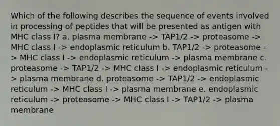 Which of the following describes the sequence of events involved in processing of peptides that will be presented as antigen with MHC class I? a. plasma membrane -> TAP1/2 -> proteasome -> MHC class I -> endoplasmic reticulum b. TAP1/2 -> proteasome -> MHC class I -> endoplasmic reticulum -> plasma membrane c. proteasome -> TAP1/2 -> MHC class I -> endoplasmic reticulum -> plasma membrane d. proteasome -> TAP1/2 -> endoplasmic reticulum -> MHC class I -> plasma membrane e. endoplasmic reticulum -> proteasome -> MHC class I -> TAP1/2 -> plasma membrane