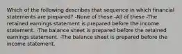 Which of the following describes that sequence in which financial statements are prepared? -None of these -All of these -The retained earnings statement is prepared before the income statement. -The balance sheet is prepared before the retained earnings statement. -The balance sheet is prepared before the income statement.