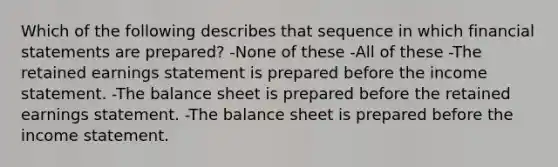 Which of the following describes that sequence in which financial statements are prepared? -None of these -All of these -The retained earnings statement is prepared before the income statement. -The balance sheet is prepared before the retained earnings statement. -The balance sheet is prepared before the income statement.