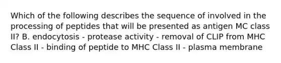 Which of the following describes the sequence of involved in the processing of peptides that will be presented as antigen MC class II? B. endocytosis - protease activity - removal of CLIP from MHC Class II - binding of peptide to MHC Class II - plasma membrane