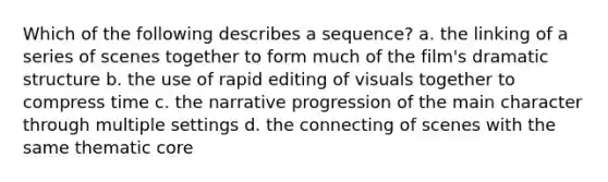 Which of the following describes a sequence? a. the linking of a series of scenes together to form much of the film's dramatic structure b. the use of rapid editing of visuals together to compress time c. the narrative progression of the main character through multiple settings d. the connecting of scenes with the same thematic core