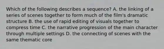 Which of the following describes a sequence? A. the linking of a series of scenes together to form much of the film's dramatic structure B. the use of rapid editing of visuals together to compress time C. the narrative progression of the main character through multiple settings D. the connecting of scenes with the same thematic core