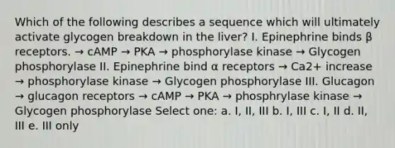 Which of the following describes a sequence which will ultimately activate glycogen breakdown in the liver? I. Epinephrine binds β receptors. → cAMP → PKA → phosphorylase kinase → Glycogen phosphorylase II. Epinephrine bind α receptors → Ca2+ increase → phosphorylase kinase → Glycogen phosphorylase III. Glucagon → glucagon receptors → cAMP → PKA → phosphrylase kinase → Glycogen phosphorylase Select one: a. I, II, III b. I, III c. I, II d. II, III e. III only