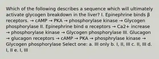 Which of the following describes a sequence which will ultimately activate glycogen breakdown in the liver? I. Epinephrine binds β receptors. → cAMP → PKA → phosphorylase kinase → Glycogen phosphorylase II. Epinephrine bind α receptors → Ca2+ increase → phosphorylase kinase → Glycogen phosphorylase III. Glucagon → glucagon receptors → cAMP → PKA → phosphrylase kinase → Glycogen phosphorylase Select one: a. III only b. I, II, III c. II, III d. I, II e. I, III