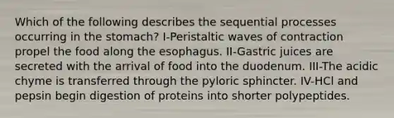 Which of the following describes the sequential processes occurring in the stomach? I-Peristaltic waves of contraction propel the food along the esophagus. II-Gastric juices are secreted with the arrival of food into the duodenum. III-The acidic chyme is transferred through the pyloric sphincter. IV-HCl and pepsin begin digestion of proteins into shorter polypeptides.