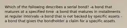 Which of the following describes a serial bond? -a bond that matures at a specified time -a bond that matures in installments at regular intervals -a bond that is not backed by specific assets -a bond that gives the bondholder a claim for a specific assets