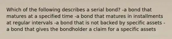 Which of the following describes a serial bond? -a bond that matures at a specified time -a bond that matures in installments at regular intervals -a bond that is not backed by specific assets -a bond that gives the bondholder a claim for a specific assets