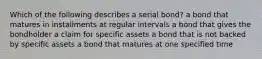 Which of the following describes a serial​ bond? a bond that matures in installments at regular intervals a bond that gives the bondholder a claim for specific assets a bond that is not backed by specific assets a bond that matures at one specified time