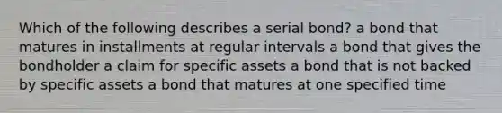 Which of the following describes a serial​ bond? a bond that matures in installments at regular intervals a bond that gives the bondholder a claim for specific assets a bond that is not backed by specific assets a bond that matures at one specified time