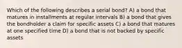 Which of the following describes a serial bond? A) a bond that matures in installments at regular intervals B) a bond that gives the bondholder a claim for specific assets C) a bond that matures at one specified time D) a bond that is not backed by specific assets