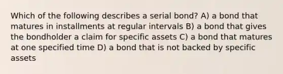 Which of the following describes a serial bond? A) a bond that matures in installments at regular intervals B) a bond that gives the bondholder a claim for specific assets C) a bond that matures at one specified time D) a bond that is not backed by specific assets