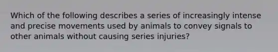 Which of the following describes a series of increasingly intense and precise movements used by animals to convey signals to other animals without causing series injuries?