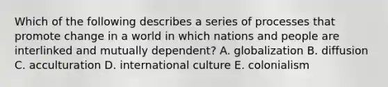 Which of the following describes a series of processes that promote change in a world in which nations and people are interlinked and mutually dependent? A. globalization B. diffusion C. acculturation D. international culture E. colonialism