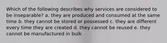 Which of the following describes why services are considered to be inseparable? a. they are produced and consumed at the same time b. they cannot be stored or possessed c. they are different every time they are created d. they cannot be reused e. they cannot be manufactured in bulk