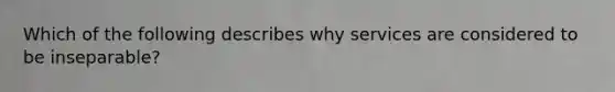 Which of the following describes why services are considered to be inseparable?