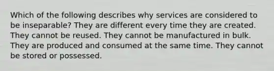 Which of the following describes why services are considered to be inseparable? They are different every time they are created. They cannot be reused. They cannot be manufactured in bulk. They are produced and consumed at the same time. They cannot be stored or possessed.