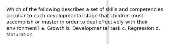 Which of the following describes a set of skills and competencies peculiar to each developmental stage that children must accomplish or master in order to deal effectively with their environment? a. Growth b. Developmental task c. Regression d. Maturation