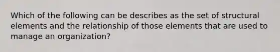 Which of the following can be describes as the set of structural elements and the relationship of those elements that are used to manage an organization?