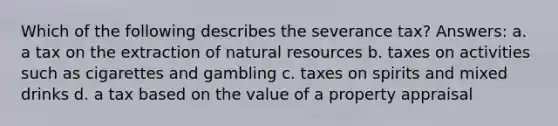 Which of the following describes the severance tax? Answers: a. a tax on the extraction of natural resources b. taxes on activities such as cigarettes and gambling c. taxes on spirits and mixed drinks d. a tax based on the value of a property appraisal