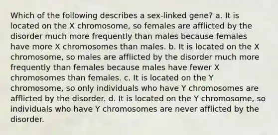 Which of the following describes a sex-linked gene? a. It is located on the X chromosome, so females are afflicted by the disorder much more frequently than males because females have more X chromosomes than males. b. It is located on the X chromosome, so males are afflicted by the disorder much more frequently than females because males have fewer X chromosomes than females. c. It is located on the Y chromosome, so only individuals who have Y chromosomes are afflicted by the disorder. d. It is located on the Y chromosome, so individuals who have Y chromosomes are never afflicted by the disorder.