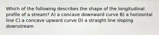 Which of the following describes the shape of the longitudinal profile of a stream? A) a concave downward curve B) a horizontal line C) a concave upward curve D) a straight line sloping downstream