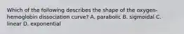 Which of the following describes the shape of the oxygen-hemoglobin dissociation curve? A. parabolic B. sigmoidal C. linear D. exponential
