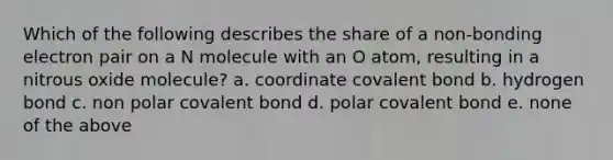 Which of the following describes the share of a non-bonding electron pair on a N molecule with an O atom, resulting in a nitrous oxide molecule? a. coordinate covalent bond b. hydrogen bond c. non polar covalent bond d. polar covalent bond e. none of the above