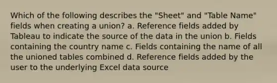 Which of the following describes the "Sheet" and "Table Name" fields when creating a union? a. Reference fields added by Tableau to indicate the source of the data in the union b. Fields containing the country name c. Fields containing the name of all the unioned tables combined d. Reference fields added by the user to the underlying Excel data source