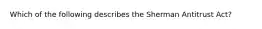 Which of the following describes the Sherman Antitrust Act?