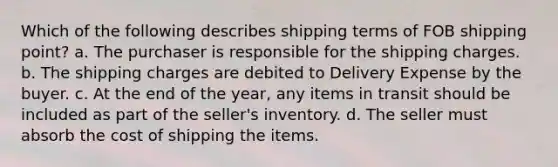 Which of the following describes shipping terms of FOB shipping point? a. The purchaser is responsible for the shipping charges. b. The shipping charges are debited to Delivery Expense by the buyer. c. At the end of the year, any items in transit should be included as part of the seller's inventory. d. The seller must absorb the cost of shipping the items.