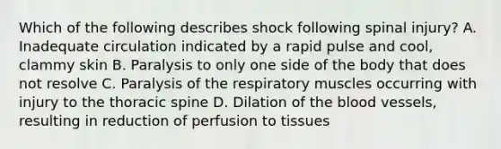 Which of the following describes shock following spinal​ injury? A. Inadequate circulation indicated by a rapid pulse and​ cool, clammy skin B. Paralysis to only one side of the body that does not resolve C. Paralysis of the respiratory muscles occurring with injury to the thoracic spine D. Dilation of the blood​ vessels, resulting in reduction of perfusion to tissues