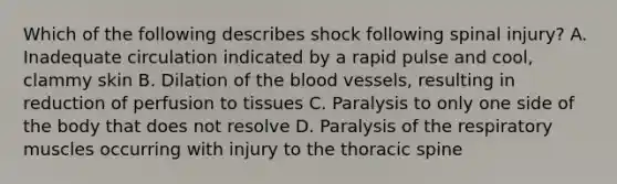 Which of the following describes shock following spinal​ injury? A. Inadequate circulation indicated by a rapid pulse and​ cool, clammy skin B. Dilation of the blood​ vessels, resulting in reduction of perfusion to tissues C. Paralysis to only one side of the body that does not resolve D. Paralysis of the respiratory muscles occurring with injury to the thoracic spine