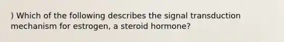 ) Which of the following describes the signal transduction mechanism for estrogen, a steroid hormone?