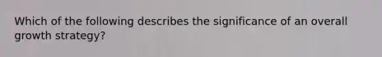 Which of the following describes the significance of an overall growth strategy?