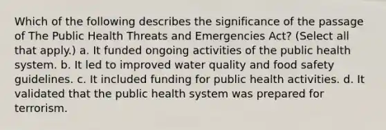 Which of the following describes the significance of the passage of The Public Health Threats and Emergencies Act? (Select all that apply.) a. It funded ongoing activities of the public health system. b. It led to improved water quality and food safety guidelines. c. It included funding for public health activities. d. It validated that the public health system was prepared for terrorism.