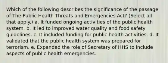 Which of the following describes the significance of the passage of The Public Health Threats and Emergencies Act? (Select all that apply.) a. It funded ongoing activities of the public health system. b. It led to improved water quality and food safety guidelines. c. It included funding for public health activities. d. It validated that the public health system was prepared for terrorism. e. Expanded the role of Secretary of HHS to include aspects of public health emergencies.