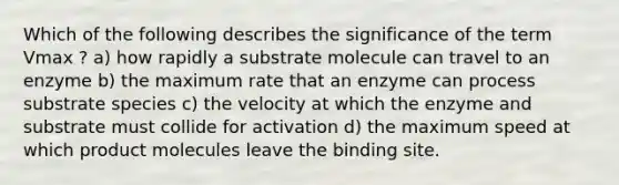 Which of the following describes the significance of the term Vmax ? a) how rapidly a substrate molecule can travel to an enzyme b) the maximum rate that an enzyme can process substrate species c) the velocity at which the enzyme and substrate must collide for activation d) the maximum speed at which product molecules leave the binding site.