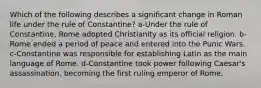 Which of the following describes a significant change in Roman life under the rule of Constantine? a-Under the rule of Constantine, Rome adopted Christianity as its official religion. b-Rome ended a period of peace and entered into the Punic Wars. c-Constantine was responsible for establishing Latin as the main language of Rome. d-Constantine took power following Caesar's assassination, becoming the first ruling emperor of Rome.