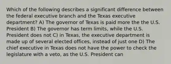 Which of the following describes a significant difference between the federal executive branch and the Texas executive department? A) The governor of Texas is paid more the the U.S. President B) The governor has term limits, while the U.S. President does not C) in Texas, the executive department is made up of several elected offices, instead of just one D) The chief executive in Texas does not have the power to check the legislature with a veto, as the U.S. President can