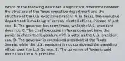 Which of the following describes a significant difference between the structure of the Texas executive department and the structure of the U.S. executive branch? A. In Texas, the executive department is made up of several elected offices, instead of just one. B. The governor has term limits, while the U.S. president does not. C. The chief executive in Texas does not have the power to check the legislature with a veto, as the U.S. president can. D. The governor is considered president of the Texas Senate, while the U.S. president is not considered the presiding officer over the U.S. Senate. E. The governor of Texas is paid more than the U.S. president.