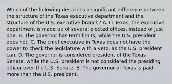 Which of the following describes a significant difference between the structure of the Texas executive department and the structure of the U.S. executive branch? A. In Texas, the executive department is made up of several elected offices, instead of just one. B. The governor has term limits, while the U.S. president does not. C. The chief executive in Texas does not have the power to check the legislature with a veto, as the U.S. president can. D. The governor is considered president of the Texas Senate, while the U.S. president is not considered the presiding officer over the U.S. Senate. E. The governor of Texas is paid more than the U.S. president.