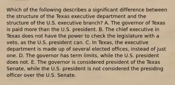 Which of the following describes a significant difference between the structure of the Texas executive department and the structure of the U.S. executive branch? A. The governor of Texas is paid more than the U.S. president. B. The chief executive in Texas does not have the power to check the legislature with a veto, as the U.S. president can. C. In Texas, the executive department is made up of several elected offices, instead of just one. D. The governor has term limits, while the U.S. president does not. E. The governor is considered president of the Texas Senate, while the U.S. president is not considered the presiding officer over the U.S. Senate.