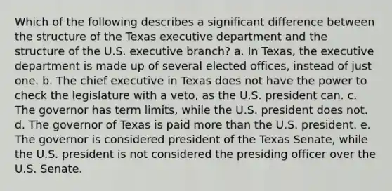 Which of the following describes a significant difference between the structure of the Texas executive department and the structure of the U.S. executive branch? a. In Texas, the executive department is made up of several elected offices, instead of just one. b. The chief executive in Texas does not have the power to check the legislature with a veto, as the U.S. president can. c. The governor has term limits, while the U.S. president does not. d. The governor of Texas is paid more than the U.S. president. e. The governor is considered president of the Texas Senate, while the U.S. president is not considered the presiding officer over the U.S. Senate.