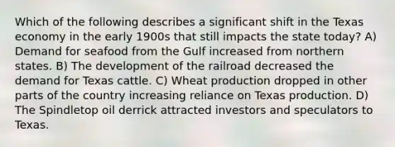 Which of the following describes a significant shift in the Texas economy in the early 1900s that still impacts the state today? A) Demand for seafood from the Gulf increased from northern states. B) The development of the railroad decreased the demand for Texas cattle. C) Wheat production dropped in other parts of the country increasing reliance on Texas production. D) The Spindletop oil derrick attracted investors and speculators to Texas.