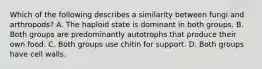 Which of the following describes a similarity between fungi and arthropods? A. The haploid state is dominant in both groups. B. Both groups are predominantly autotrophs that produce their own food. C. Both groups use chitin for support. D. Both groups have cell walls.