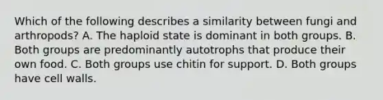 Which of the following describes a similarity between fungi and arthropods? A. The haploid state is dominant in both groups. B. Both groups are predominantly autotrophs that produce their own food. C. Both groups use chitin for support. D. Both groups have cell walls.