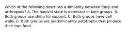 Which of the following describes a similarity between fungi and arthropods? A. The haploid state is dominant in both groups. B. Both groups use chitin for support. C. Both groups have cell walls. D. Both groups are predominantly autotrophs that produce their own food.