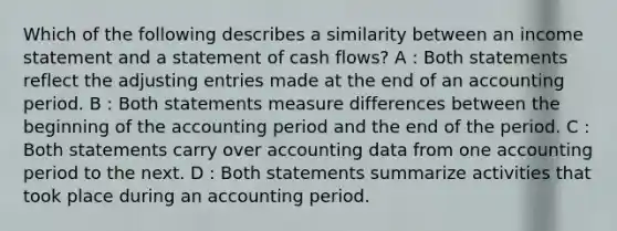 Which of the following describes a similarity between an income statement and a statement of cash flows? A : Both statements reflect the adjusting entries made at the end of an accounting period. B : Both statements measure differences between the beginning of the accounting period and the end of the period. C : Both statements carry over accounting data from one accounting period to the next. D : Both statements summarize activities that took place during an accounting period.