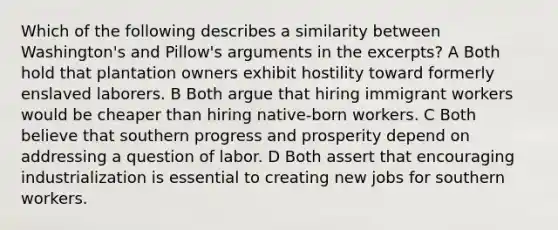 Which of the following describes a similarity between Washington's and Pillow's arguments in the excerpts? A Both hold that plantation owners exhibit hostility toward formerly enslaved laborers. B Both argue that hiring immigrant workers would be cheaper than hiring native-born workers. C Both believe that southern progress and prosperity depend on addressing a question of labor. D Both assert that encouraging industrialization is essential to creating new jobs for southern workers.